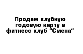 Продам клубную годовую карту в фитнесс клуб “Смена“